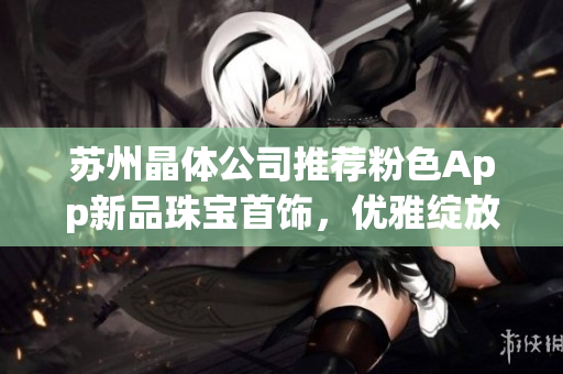 苏州晶体公司推荐粉色App新品珠宝首饰，优雅绽放迷人魅力(1)