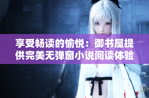 享受畅读的愉悦：御书屋提供完美无弹窗小说阅读体验