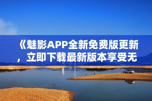 《魅影APP全新免费版更新，立即下载最新版本享受无限乐趣》