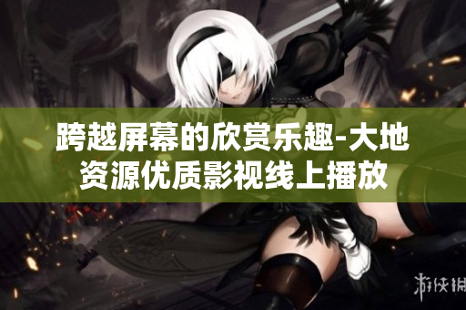 跨越屏幕的欣赏乐趣-大地资源优质影视线上播放