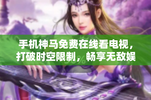 手机神马免费在线看电视，打破时空限制，畅享无敌娱乐体验