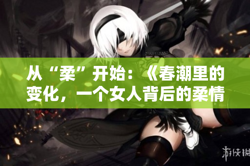 从“柔”开始：《春潮里的变化，一个女人背后的柔情与坚韧》