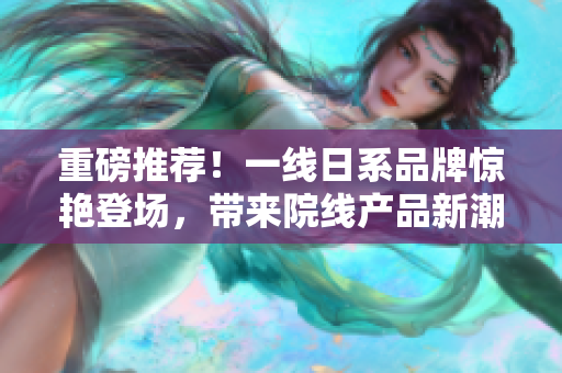 重磅推荐！一线日系品牌惊艳登场，带来院线产品新潮流！