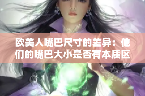 欧美人嘴巴尺寸的差异：他们的嘴巴大小是否有本质区别？