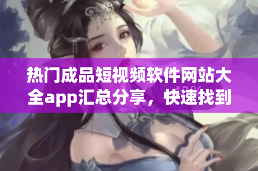 热门成品短视频软件网站大全app汇总分享，快速找到你心仪的App