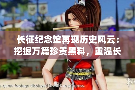 长征纪念馆再现历史风云：挖掘万篇珍贵黑料，重温长征光辉岁月(1)