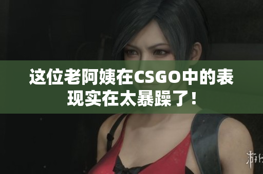 这位老阿姨在CSGO中的表现实在太暴躁了！