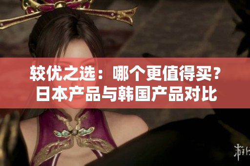较优之选：哪个更值得买？日本产品与韩国产品对比