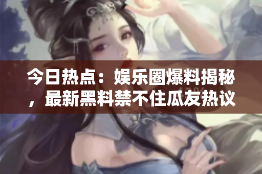 今日热点：娱乐圈爆料揭秘，最新黑料禁不住瓜友热议