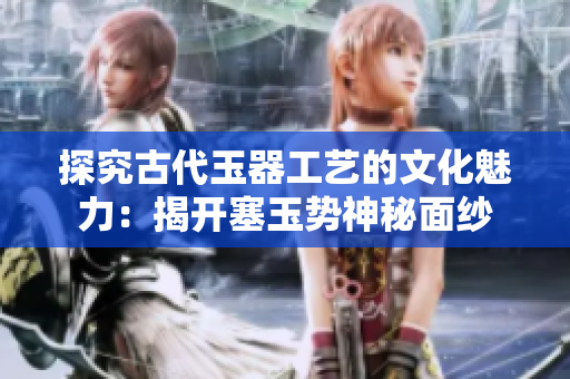 探究古代玉器工艺的文化魅力：揭开塞玉势神秘面纱