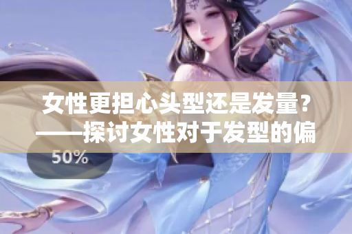 女性更担心头型还是发量？——探讨女性对于发型的偏好