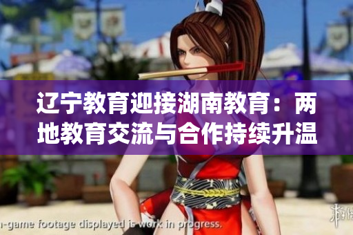 辽宁教育迎接湖南教育：两地教育交流与合作持续升温(1)