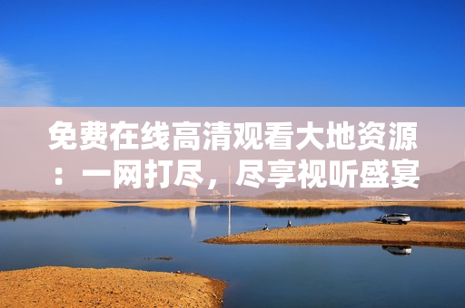 免费在线高清观看大地资源：一网打尽，尽享视听盛宴!