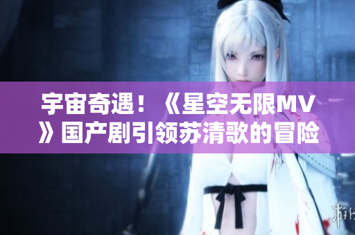 宇宙奇遇！《星空无限MV》国产剧引领苏清歌的冒险之旅