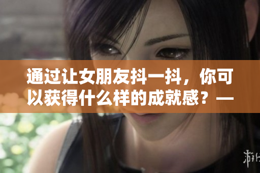 通过让女朋友抖一抖，你可以获得什么样的成就感？——一个编辑的体验分享