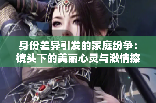 身份差异引发的家庭纷争：镜头下的美丽心灵与激情擦出的火花