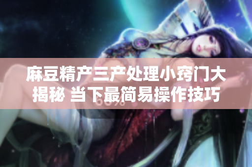 麻豆精产三产处理小窍门大揭秘 当下最简易操作技巧分享