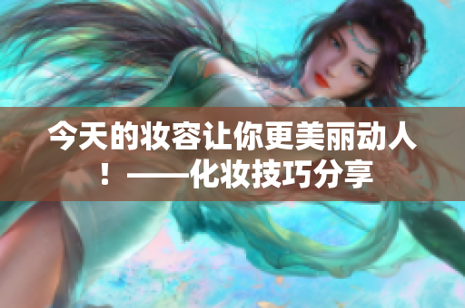 今天的妆容让你更美丽动人！——化妆技巧分享