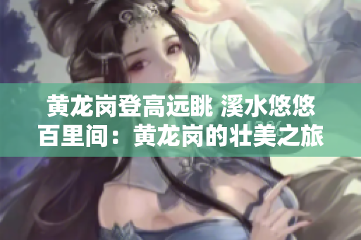黄龙岗登高远眺 溪水悠悠百里间：黄龙岗的壮美之旅
