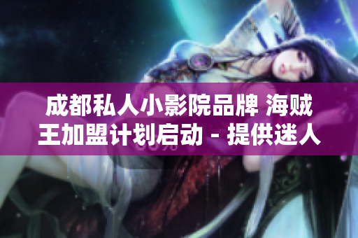 成都私人小影院品牌 海贼王加盟计划启动 - 提供迷人影视体验