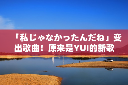 「私じゃなかったんだね」变出歌曲！原来是YUI的新歌！