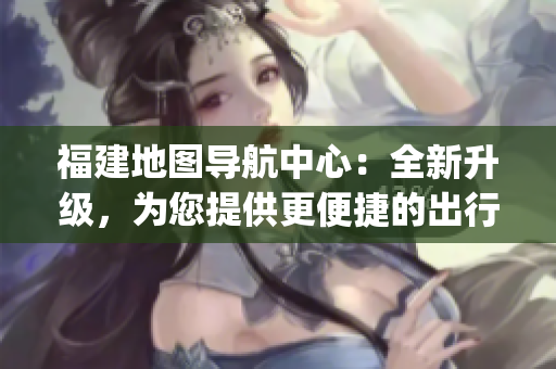 福建地图导航中心：全新升级，为您提供更便捷的出行服务(1)