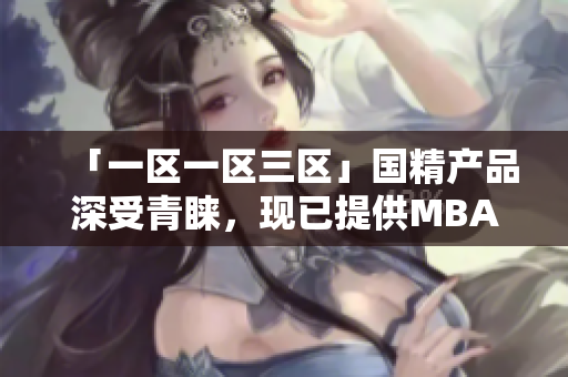 「一区一区三区」国精产品深受青睐，现已提供MBA下载服务