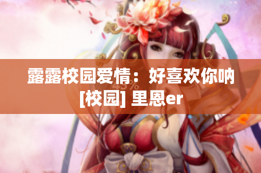 露露校园爱情：好喜欢你呐[校园] 里恩er