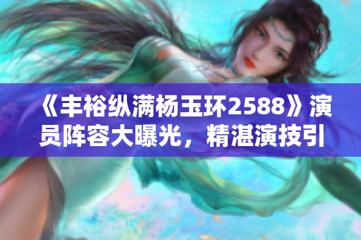 《丰裕纵满杨玉环2588》演员阵容大曝光，精湛演技引观众瞩目