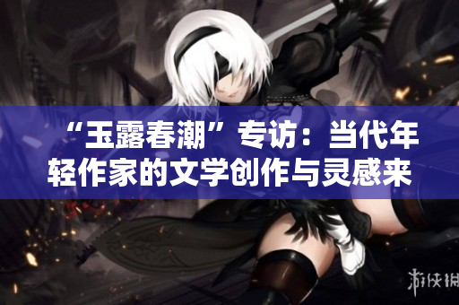 “玉露春潮”专访：当代年轻作家的文学创作与灵感来源