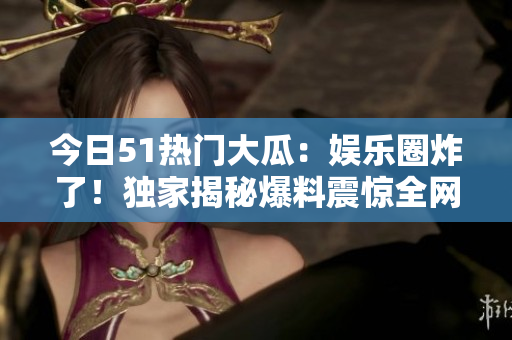 今日51热门大瓜：娱乐圈炸了！独家揭秘爆料震惊全网！