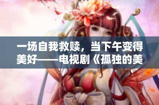 一场自我救赎，当下午变得美好——电视剧《孤独的美食家》