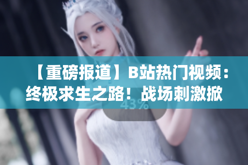 【重磅报道】B站热门视频：终极求生之路！战场刺激掀起热潮(1)