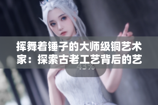 挥舞着锤子的大师级铜艺术家：探索古老工艺背后的艺术美学
