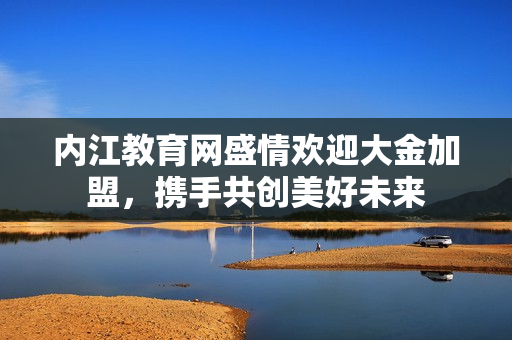 内江教育网盛情欢迎大金加盟，携手共创美好未来