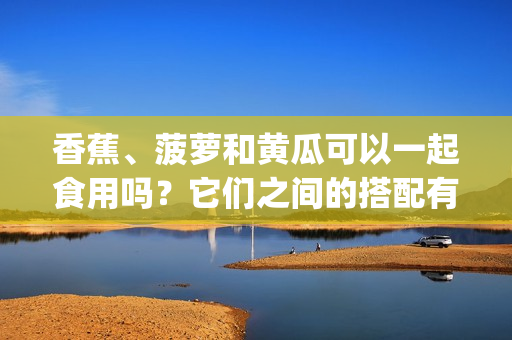 香蕉、菠萝和黄瓜可以一起食用吗？它们之间的搭配有哪些好处？(1)