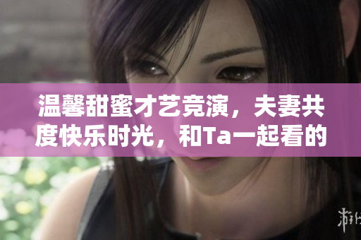 温馨甜蜜才艺竞演，夫妻共度快乐时光，和Ta一起看的爆笑系列造星大赛