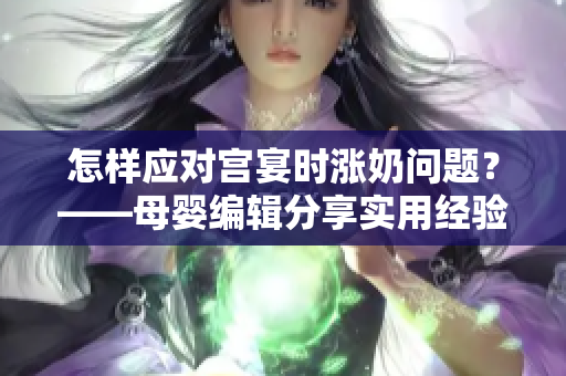 怎样应对宫宴时涨奶问题？——母婴编辑分享实用经验