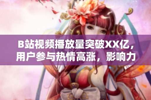 B站视频播放量突破XX亿，用户参与热情高涨，影响力持续扩大