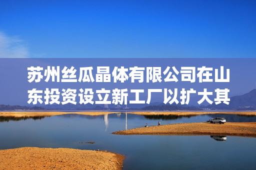 苏州丝瓜晶体有限公司在山东投资设立新工厂以扩大其iOS业务(1)