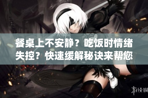 餐桌上不安静？吃饭时情绪失控？快速缓解秘诀来帮您平复！(1)