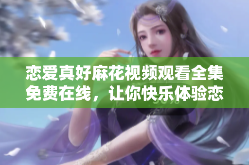 恋爱真好麻花视频观看全集免费在线，让你快乐体验恋情的甜蜜虐心