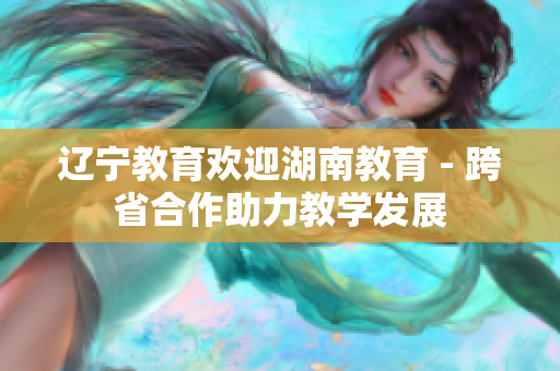 辽宁教育欢迎湖南教育 - 跨省合作助力教学发展