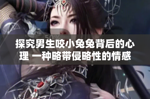 探究男生咬小兔兔背后的心理 一种略带侵略性的情感表达方式
