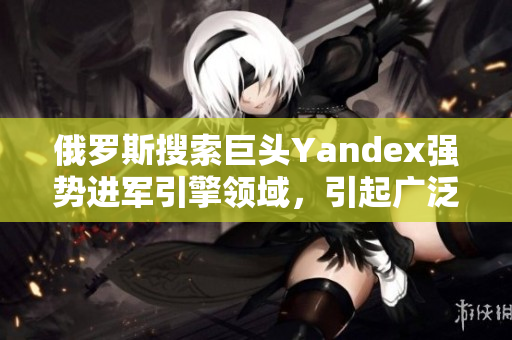 俄罗斯搜索巨头Yandex强势进军引擎领域，引起广泛关注