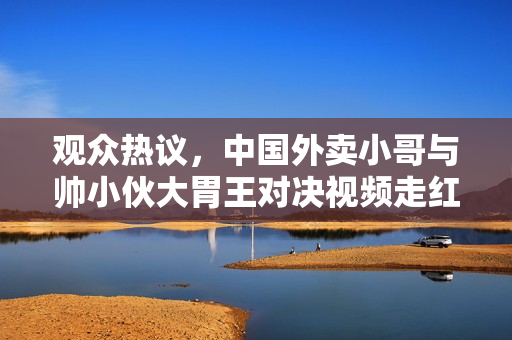 观众热议，中国外卖小哥与帅小伙大胃王对决视频走红