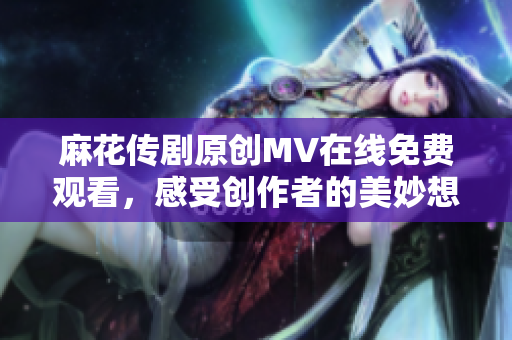 麻花传剧原创MV在线免费观看，感受创作者的美妙想象力