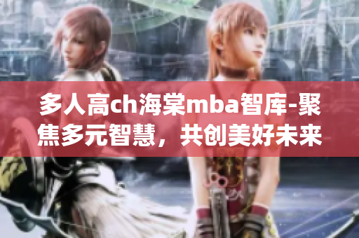 多人高ch海棠mba智库-聚焦多元智慧，共创美好未来(1)