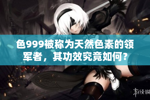 色999被称为天然色素的领军者，其功效究竟如何？