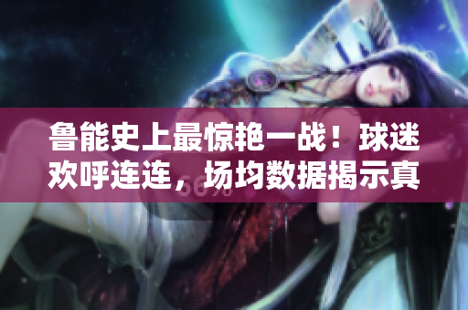 鲁能史上最惊艳一战！球迷欢呼连连，场均数据揭示真实实力